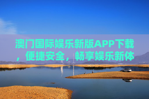 澳门国际娱乐新版APP下载，便捷安全，畅享娱乐新体验，澳门国际娱乐新版APP下载，便捷安全，畅享娱乐新体验