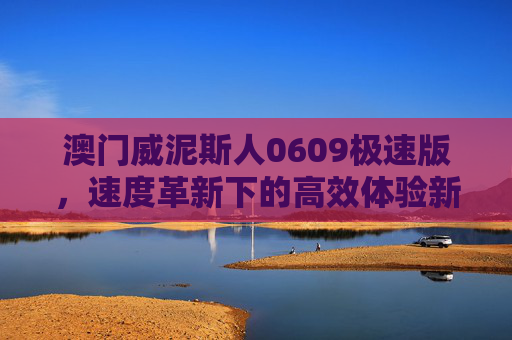 澳门威泥斯人0609极速版，速度革新下的高效体验新标杆，澳门威泥斯人0609极速版，速度革新高效体验新标杆