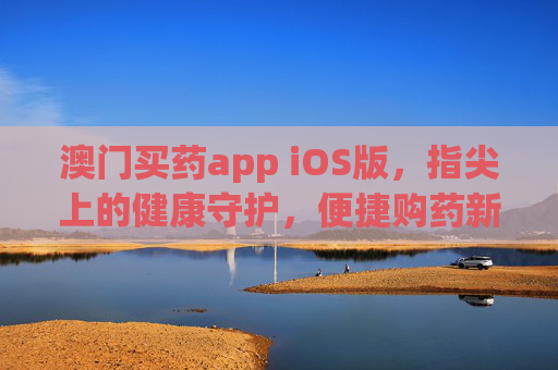 澳门买药app iOS版，指尖上的健康守护，便捷购药新体验，澳门iOS版购药app，指尖健康守护，便捷购药新体验