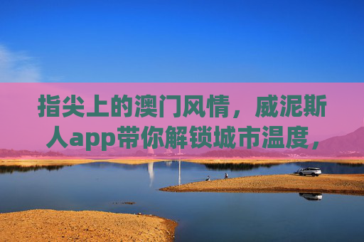指尖上的澳门风情,威泥斯人app带你解锁城市温度,指尖澳门风情,威泥斯人app解锁城市温度 指尖上的澳门风情,威泥斯人app带你解锁城市温度,指尖澳门风情,威泥斯人app解锁城市温度