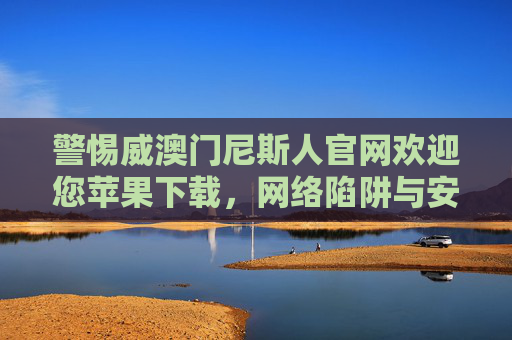 警惕威澳门尼斯人官网欢迎您苹果下载,网络陷阱与安全提示,警惕威澳门尼斯人官网苹果下载,网络陷阱与安全提示 警惕威澳门尼斯人官网欢迎您苹果下载,网络陷阱与安全提示,警惕威澳门尼斯人官网苹果下载,网络陷阱与安全提示