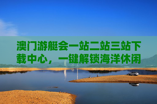 澳门游艇会一站二站三站下载中心,一键解锁海洋休闲新体验,澳门游艇会一站二站三站下载中心 一键解锁海洋休闲新体验 澳门游艇会一站二站三站下载中心,一键解锁海洋休闲新体验,澳门游艇会一站二站三站下载中心 一键解锁海洋休闲新体验