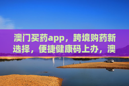 澳门买药app,跨境购药新选择,便捷健康码上办,澳门买药app,跨境购药新选择,健康码便捷办理 澳门买药app,跨境购药新选择,便捷健康码上办,澳门买药app,跨境购药新选择,健康码便捷办理