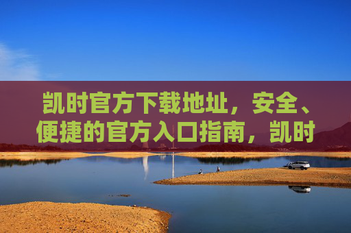 凯时官方下载地址,安全、便捷的官方入口指南,凯时官方下载地址,安全便捷的官方入口指南 凯时官方下载地址,安全、便捷的官方入口指南,凯时官方下载地址,安全便捷的官方入口指南