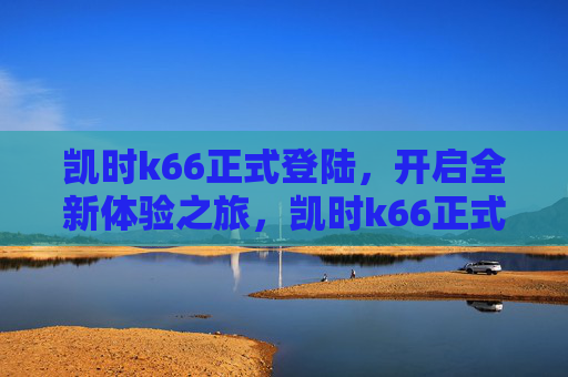 凯时k66正式登陆,开启全新体验之旅,凯时k66正式登陆,开启全新体验之旅 凯时k66正式登陆,开启全新体验之旅,凯时k66正式登陆,开启全新体验之旅