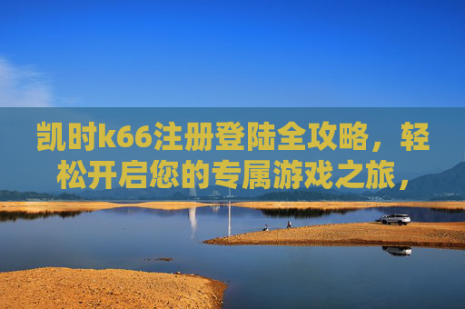 凯时k66注册登陆全攻略,轻松开启您的专属游戏之旅,凯时k66注册登录全攻略,轻松开启专属游戏之旅 凯时k66注册登陆全攻略,轻松开启您的专属游戏之旅,凯时k66注册登录全攻略,轻松开启专属游戏之旅