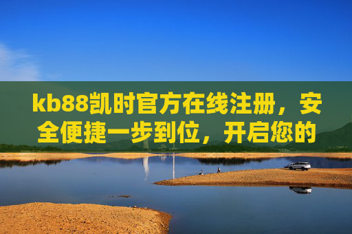 kb88凯时官方在线注册,安全便捷一步到位,开启您的优质娱乐之旅,kb88凯时官方注册,安全便捷一步到位,开启优质娱乐之旅 kb88凯时官方在线注册,安全便捷一步到位,开启您的优质娱乐之旅,kb88凯时官方注册,安全便捷一步到位,开启优质娱乐之旅