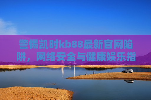 警惕凯时kb88最新官网陷阱,网络安全与健康娱乐指南,警惕凯时kb88最新官网陷阱,网络安全与健康娱乐指南 警惕凯时kb88最新官网陷阱,网络安全与健康娱乐指南,警惕凯时kb88最新官网陷阱,网络安全与健康娱乐指南