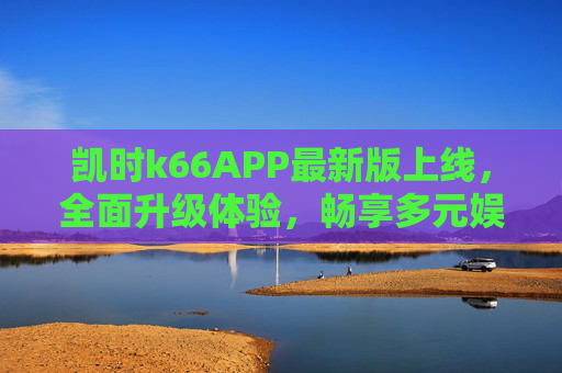 凯时k66APP最新版上线,全面升级体验,畅享多元娱乐新生态,凯时k66APP最新版上线,全面升级体验,畅享多元娱乐新生态 凯时k66APP最新版上线,全面升级体验,畅享多元娱乐新生态,凯时k66APP最新版上线,全面升级体验,畅享多元娱乐新生态