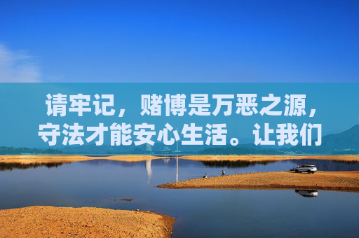 请牢记,赌博是万恶之源,守法才能安心生活。让我们共同维护清朗的网络环境,对赌博行为说不!赌博万恶之源,守法安心护清朗网络 请牢记,赌博是万恶之源,守法才能安心生活。让我们共同维护清朗的网络环境,对赌博行为说不!赌博万恶之源,守法安心护清朗网络