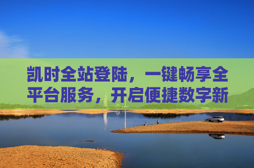 凯时全站登陆，一键畅享全平台服务，开启便捷数字新体验，凯时全站登陆，一键畅享全平台便捷数字新体验
