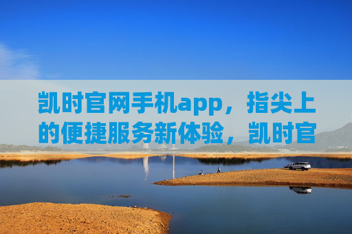 凯时官网手机app，指尖上的便捷服务新体验，凯时官网手机app，指尖上的便捷服务新体验