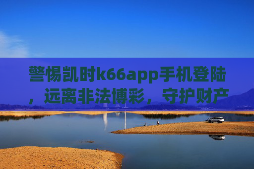 警惕凯时k66app手机登陆,远离非法博彩,守护财产安全,警惕凯时k66app手机登陆,远离非法博彩守护财产安全 警惕凯时k66app手机登陆,远离非法博彩,守护财产安全,警惕凯时k66app手机登陆,远离非法博彩守护财产安全