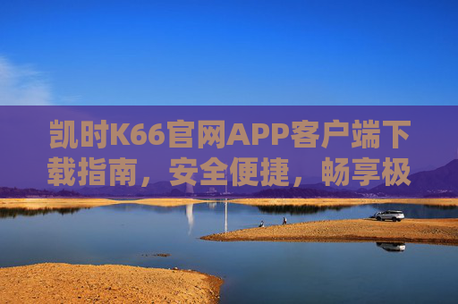 凯时K66官网APP客户端下载指南,安全便捷,畅享极致娱乐体验,凯时K66官网APP下载指南,安全便捷,畅享极致娱乐 凯时K66官网APP客户端下载指南,安全便捷,畅享极致娱乐体验,凯时K66官网APP下载指南,安全便捷,畅享极致娱乐