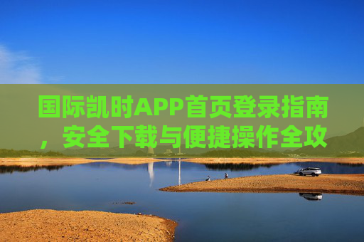 国际凯时APP首页登录指南,安全下载与便捷操作全攻略,国际凯时APP登录下载与操作全攻略 国际凯时APP首页登录指南,安全下载与便捷操作全攻略,国际凯时APP登录下载与操作全攻略