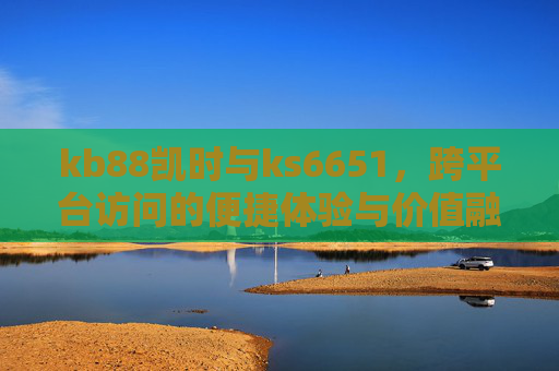 kb88凯时与ks6651,跨平台访问的便捷体验与价值融合,kb88凯时与ks6651,跨平台访问的便捷体验与价值融合 kb88凯时与ks6651,跨平台访问的便捷体验与价值融合,kb88凯时与ks6651,跨平台访问的便捷体验与价值融合