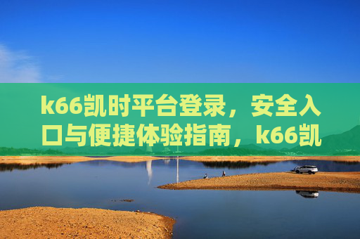 k66凯时平台登录,安全入口与便捷体验指南,k66凯时平台登录,安全入口与便捷体验 k66凯时平台登录,安全入口与便捷体验指南,k66凯时平台登录,安全入口与便捷体验