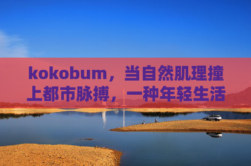 kokobum，当自然肌理撞上都市脉搏，一种年轻生活美学的诞生，kokobum，自然肌理×都市脉搏，年轻生活美学诞生