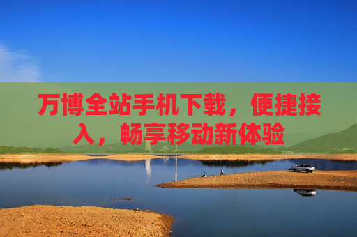 万博全站手机下载,便捷接入,畅享移动新体验 万博全站手机下载,便捷接入,畅享移动新体验