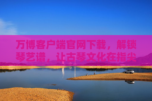 万博客户端官网下载,解锁琴艺谱,让古琴文化在指尖传承,万博下载解锁琴艺谱,传承古琴指尖文化 万博客户端官网下载,解锁琴艺谱,让古琴文化在指尖传承,万博下载解锁琴艺谱,传承古琴指尖文化