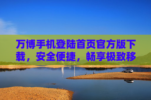万博手机登陆首页官方版下载,安全便捷,畅享极致移动体验 万博手机登陆首页官方版下载,安全便捷,畅享极致移动体验