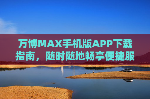 万博MAX手机版APP下载指南,随时随地畅享便捷服务 万博MAX手机版APP下载指南,随时随地畅享便捷服务