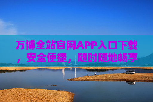 万博全站官网APP入口下载，安全便捷，随时随地畅享服务，万博APP官网入口下载，安全便捷，随时随地畅享服务