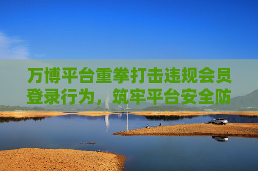 万博平台重拳打击违规会员登录行为，筑牢平台安全防线，万博平台重拳打击违规会员登录 筑牢安全防线