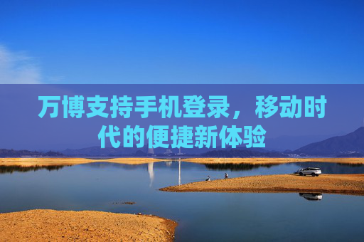万博支持手机登录,移动时代的便捷新体验 万博支持手机登录,移动时代的便捷新体验