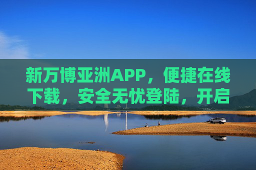 新万博亚洲APP,便捷在线下载,安全无忧登陆,开启移动服务新体验,新万博亚洲APP,便捷安全开启移动服务新体验 新万博亚洲APP,便捷在线下载,安全无忧登陆,开启移动服务新体验,新万博亚洲APP,便捷安全开启移动服务新体验