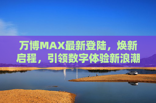 万博MAX最新登陆，焕新启程，引领数字体验新浪潮，万博MAX焕新启程，引领数字体验新浪潮