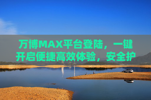 万博MAX平台登陆，一键开启便捷高效体验，安全护航每一刻