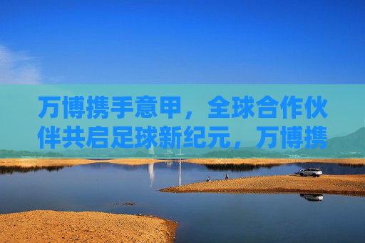 万博携手意甲,全球合作伙伴共启足球新纪元,万博携手意甲 全球合作伙伴共启足球新纪元 万博携手意甲,全球合作伙伴共启足球新纪元,万博携手意甲 全球合作伙伴共启足球新纪元