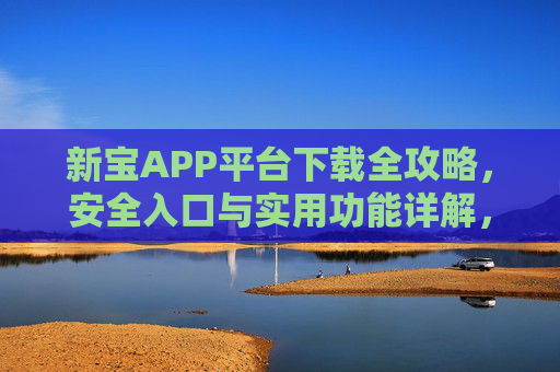 新宝APP平台下载全攻略,安全入口与实用功能详解,新宝APP下载全攻略,安全入口与实用功能详解 新宝APP平台下载全攻略,安全入口与实用功能详解,新宝APP下载全攻略,安全入口与实用功能详解