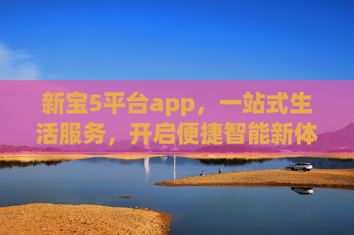 新宝5平台app,一站式生活服务,开启便捷智能新体验,新宝5平台app,一站式便捷智能生活新体验 新宝5平台app,一站式生活服务,开启便捷智能新体验,新宝5平台app,一站式便捷智能生活新体验