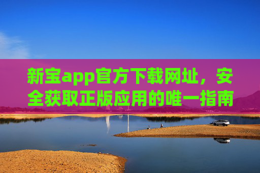 新宝app官方下载网址,安全获取正版应用的唯一指南,新宝app官方下载,安全获取正版应用的唯一指南 新宝app官方下载网址,安全获取正版应用的唯一指南,新宝app官方下载,安全获取正版应用的唯一指南