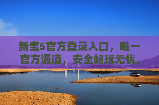 新宝5官方登录入口，唯一官方通道，安全畅玩无忧，新宝5官方唯一登录入口，安全畅玩无忧