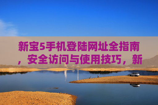 新宝5手机登陆网址全指南,安全访问与使用技巧,新宝5手机登陆网址全指南,安全访问与使用技巧 新宝5手机登陆网址全指南,安全访问与使用技巧,新宝5手机登陆网址全指南,安全访问与使用技巧