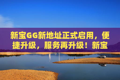 新宝GG新地址正式启用,便捷升级,服务再升级!新宝GG新地址启用,服务便捷再升级 新宝GG新地址正式启用,便捷升级,服务再升级!新宝GG新地址启用,服务便捷再升级