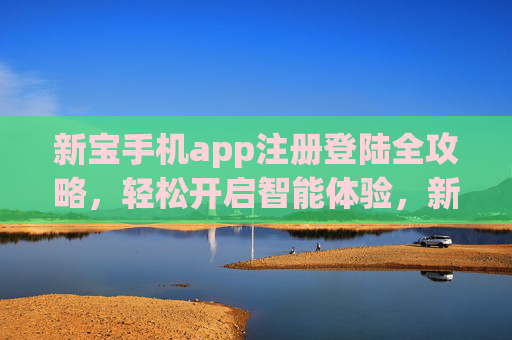 新宝手机app注册登陆全攻略,轻松开启智能体验,新宝手机app注册登陆全攻略,轻松开启智能体验 新宝手机app注册登陆全攻略,轻松开启智能体验,新宝手机app注册登陆全攻略,轻松开启智能体验