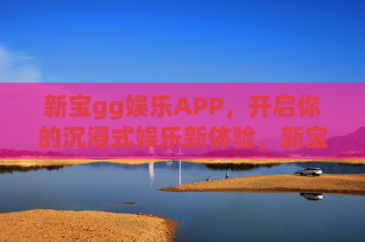 新宝gg娱乐APP,开启你的沉浸式娱乐新体验,新宝gg娱乐APP,沉浸式娱乐新体验 新宝gg娱乐APP,开启你的沉浸式娱乐新体验,新宝gg娱乐APP,沉浸式娱乐新体验