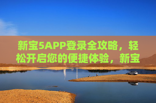 新宝5APP登录全攻略,轻松开启您的便捷体验,新宝5APP登录全攻略,轻松开启便捷体验 新宝5APP登录全攻略,轻松开启您的便捷体验,新宝5APP登录全攻略,轻松开启便捷体验