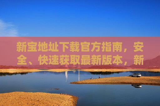 新宝地址下载官方指南,安全、快速获取最新版本,新宝官方下载指南,安全快速获取最新版本 新宝地址下载官方指南,安全、快速获取最新版本,新宝官方下载指南,安全快速获取最新版本