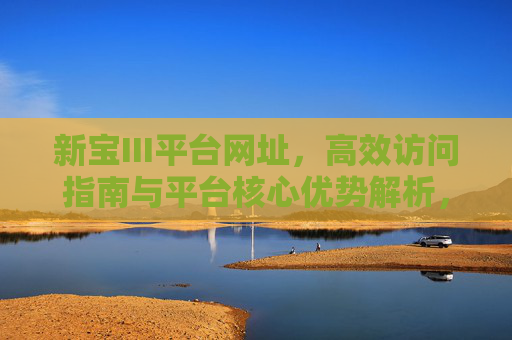新宝III平台网址,高效访问指南与平台核心优势解析,新宝III平台,网址高效访问指南与核心优势解析 新宝III平台网址,高效访问指南与平台核心优势解析,新宝III平台,网址高效访问指南与核心优势解析