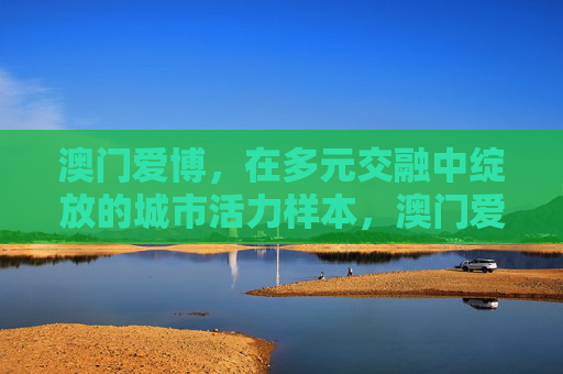 澳门爱博,在多元交融中绽放的城市活力样本,澳门爱博,多元交融绽放的城市活力样本 澳门爱博,在多元交融中绽放的城市活力样本,澳门爱博,多元交融绽放的城市活力样本