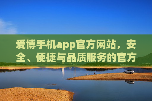 爱博手机app官方网站,安全、便捷与品质服务的官方入口,爱博手机app官方网站,安全便捷品质服务的官方入口 爱博手机app官方网站,安全、便捷与品质服务的官方入口,爱博手机app官方网站,安全便捷品质服务的官方入口