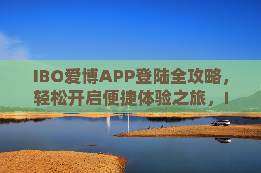 IBO爱博APP登陆全攻略,轻松开启便捷体验之旅,IBO爱博APP登陆全攻略,轻松开启便捷体验 IBO爱博APP登陆全攻略,轻松开启便捷体验之旅,IBO爱博APP登陆全攻略,轻松开启便捷体验
