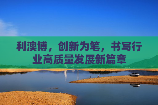 利澳博,创新为笔,书写行业高质量发展新篇章 利澳博,创新为笔,书写行业高质量发展新篇章