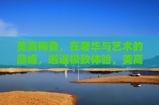 美高梅登,在奢华与艺术的巅峰,邂逅极致体验,美高梅登,奢艺之巅,极致体验 美高梅登,在奢华与艺术的巅峰,邂逅极致体验,美高梅登,奢艺之巅,极致体验