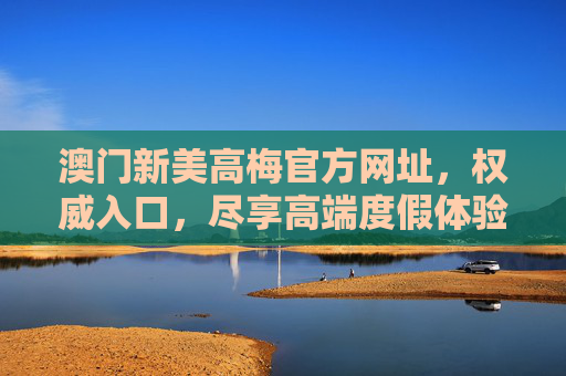 澳门新美高梅官方网址，权威入口，尽享高端度假体验，澳门新美高梅官方网址，权威入口，尽享高端度假体验